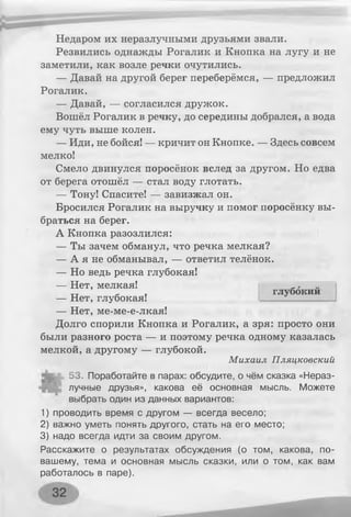 Недаром их неразлучными друзьями звали.
Резвились однажды Рогалик и Кнопка на лугу и не
заметили, как возле речки очутились.
— Давай на другой берег переберёмся, — предложил
Рогалик.
— Давай, — согласился дружок.
Вошёл Рогалик в речку, до середины добрался, а вода
ему чуть выше колен.
— Иди, не бойся! — кричит он Кнопке. — Здесь совсем
мелко!
Смело двинулся поросёнок вслед за другом. Но едва
от берега отошёл — стал воду глотать.
— Тону! Спасите! — завизжал он.
Бросился Рогалик на выручку и помог поросёнку вы­
браться на берег.
А Кнопка разозлился:
— Ты зачем обманул, что речка мелкая?
— А я не обманывал, — ответил телёнок.
— Но ведь речка глубокая!
— Нет, мелкая!
— Нет, глубокая!
— Нет, ме-ме-е-лкая!
Долго спорили Кнопка и Рогалик, а зря: просто они
были разного роста — и поэтому речка одному казалась
мелкой, а другому — глубокой.
Михаил Пляцковский
53. Поработайте в парах: обсудите, о чём сказка «Нераз­
лучные друзья», какова её основная мысль. Можете
выбрать один из данных вариантов:
1) проводить время с другом — всегда весело;
2) важно уметь понять другого, стать на его место;
3) надо всегда идти за своим другом.
Расскажите о результатах обсуждения (о том, какова, по-
вашему, тема и основная мысль сказки, или о том, как вам
работалось в паре).
глубокий
 