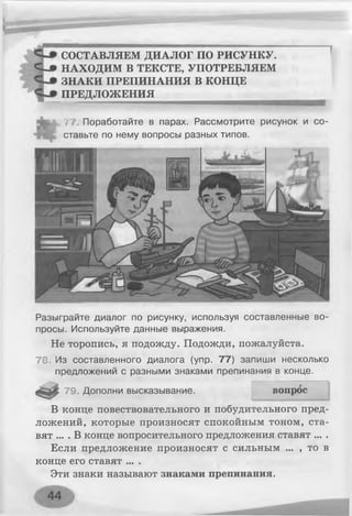 СОСТАВЛЯЕМ ДИАЛОГ ПО РИСУНКУ.
С «# НАХОДИМ В ТЕКСТЕ, УПОТРЕБЛЯЕМ
ЗНАКИ ПРЕПИНАНИЯ В КОНЦЕ
ПРЕДЛОЖЕНИЯ
77. Поработайте в парах. Рассмотрите рисунок и со­
ставьте по нему вопросы разных типов.
Разыграйте диалог по рисунку, используя составленные во­
просы. Используйте данные выражения.
Не торопись, я подожду. Подожди, пожалуйста.
78 Из составленного диалога (упр. 77) запиши несколько
предложений с разными знаками препинания в конце.
79. Дополни высказывание.
В конце повествовательного и побудительного пред­
ложений, которые произносят спокойным тоном, ста­
вят ... . В конце вопросительного предложения ставят ... .
Если предложение произносят с сильным ... , то в
конце его ставят ... .
Эти знаки называют знаками препинания.
вопрос
 
