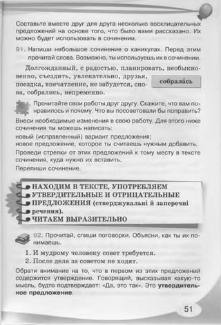 Составьте вместе друг для друга несколько восклицательных
предложений на основе того, что было вами рассказано. Их
можно будет использовать в сочинении.
91. Напиши небольшое сочинение о каникулах. Перед этим
прочитай слова. Возможно, ты используешь их в сочинении.
Долгожданный, с радостью, планировать, необыкно­
венно, съездить, увлекательно, друзья,
поездка, впечатление, не забудется, сно­
ва, собрались, непременно.
«
Прочитайте свои работы друг другу. Скажите, что вам по­
нравилось и почему. Что вы посоветовали бы поправить?
Внеси необходимые изменения в свою работу. Для этого ниже
сочинения ты можешь написать:
новый (исправленный) вариант предложения;
новое предложение, которое ты считаешь нужным добавить.
Проведи стрелки от этих предложений к тому месту в тексте
сочинения, куда нужно их вставить..
Перепиши сочинение.
НАХОДИМ В ТЕКСТЕ, УПОТРЕБЛЯЕМ
УТВЕРДИТЕЛЬНЫЕ И ОТРИЦАТЕЛЬНЫЕ
ПРЕДЛОЖЕНИЯ (стверджувальні й заперечні
речення).
ЧИТАЕМ ВЫРАЗИТЕЛЬНО
................ ..............................
92. Прочитай, спиши поговорки. Объясни, как ты их по­
нимаешь.
1. И мудрому человеку совет требуется.
2. После дела за советом не ходят.
Обрати внимание на то, что в первом из этих предложений
содержится утверждение. Говорящий, высказывая какую-то
мысль, будто подтверждает: «Да, это так». Это утвердитель­
ное предложение.
собралась
 