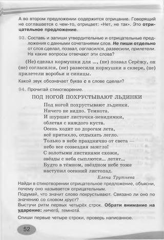 А во втором предложении содержится отрицание. Говорящий
не соглашается с чем-то, отрицает: «Нет, не так». Это отри­
цательное предложение.
93. Составь и запиши утвердительные и отрицательные пред­
ложения с данными сочетаниями слов. Не пиши отдельно
от слов сделал, позвал, согласился, развесили, прилетели.
На какие вопросы отвечают эти слова?
(Не) сделал кормушки для ..., (не) позвал Серёжу, он
(не) согласился, (не) развесили кормушки в сквере, (не)
прилетели воробьи и синицы.
Какой звук обозначает буква с в слове сделал?
94. Прочитай стихотворение.
ПОД НОГОЙ ПОХРУСТЫВАЮТ л ь д и н к и
Под ногой похрустывают льдинки.
Ничего не видно. Темнота.
И шуршат листочки-невидимки,
облетая с каждого куста.
Осень ходит по дорогам лета,
всё притихло, отдыхать легло.
Только в небе празднично от света —
небо все созвездия зажгло!
С золотыми листиками схожи,
звёзды с неба сыплются... летят...
Будто в тёмном, звёздном небе тоже
наступил осенний листопад.
Елена Трутнева
Найди в стихотворении отрицательное предложение, объясни,
почему оно называется отрицательным.
Подумай, что значит слово похрустывают. Связано ли оно по
значению со словом хруст?
Выстучи ритм первых четырёх строк. Обрати внимание на
ударение: ничего, темнота.
Спиши первые четыре строки, проверь написанное.
 