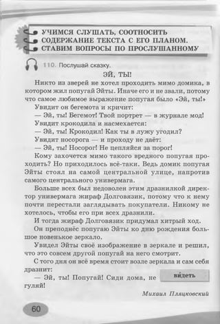 УЧИМСЯ СЛУШАТЬ, соотносить
СОДЕРЖАНИЕ ТЕКСТА С ЕГО ПЛАНОМ.
СТАВИМ ВОПРОСЫ ПО ПРОСЛУШАННОМУ
110. Послушай сказку.
ЭЙ, ТЫ!
Никто из зверей не хотел проходить мимо домика, в
котором жил попугай Эйты. Иначе его и не звали, потому
что самое любимое выражение попугая было «Эй, ты!»
Увидит он бегемота и кричит:
— Эй, ты! Бегемот! Твой портрет — в журнале мод!
Увидит крокодила и насмехается:
— Эй, ты! Крокодил! Как ты в лужу угодил?
Увидит носорога — и проходу не даёт:
— Эй, ты! Носорог! Не цепляйся за порог!
Кому захочется мимо такого вредного попугая про­
ходить? Но приходилось всё-таки. Ведь домик попугая
Эйты стоял на самой центральной улице, напротив
самого центрального универмага.
Больше всех был недоволен этим дразнилкой дирек­
тор универмага жираф Долговязик, потому что к нему
почти перестали заглядывать покупатели. Никому не
хотелось, чтобы его при всех дразнили.
И тогда жираф Долговязик придумал хитрый ход.
Он преподнёс попугаю Эйты ко дню рождения боль­
шое новенькое зеркало.
Увидел Эйты своё изображение в зеркале и решил,
что это совсем другой попугай на него смотрит.
С того дня он всё время стоит возле зеркала и сам себя
дразнит:
— Эй, ты! Попугай! Сиди дома, не
гуляй!
Михаил Пляцковский
видеть
 
