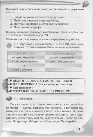 Прочитай план и определи, точно ли он отвечает содержанию
сказки.
1. Звери не хотят дружить с попугаем.
2. Любимое занятие попугая Эйты.
3. Попугай полюбил смотреться в зеркало.
4. Подарок от жирафа.
Составь несколько вопросов по этой сказке. Воспользуйся тем,
что сказано о вопросах в упр. 35.
Объясни, как ты понимаешь смысл выражения хитрый ход.
111. Прочитай и сравни. Найди в сказке «Эй, ты!» пред­
ложения с этими словами. Выпиши эти предложения.
ПО-РУССКИ ПО-УКРАИНСКИ
ко дню рождения до дня народження
стоит возле зеркала стоїть біля дзеркала
и
стоит у зеркала
ДЕЛИМ СЛОВА НА СЛОГИ, НА ЧАСТИ
ДЛЯ ПЕРЕНОСА (на склади, на частини
для переносу).
СОСТАВЛЯЕМ ДИАЛОГ ПО РИСУНКУ
12. Прочитай.
Ты уже знаешь, что звучащее слово можно разделить
на части — слоги. Бывает, что человек, с которым мы
говорим, находится далеко и плохо нас слышит. В таких
случаях говорят не только громче обычного, но и про­
тяжнее, медленнее. Как бы «растягивают» слово по сло­
гам. Например: «Ма-ри-на! И-ди сю-да! Бы-стрей!»
61
 