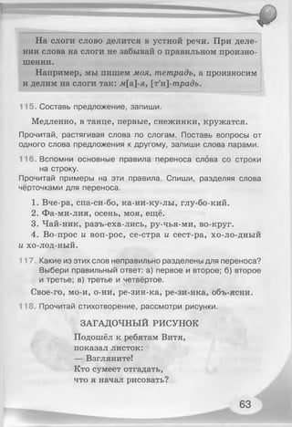 На слоги слово делится в устной речи. При деле­
нии слова на слоги не забывай о правильном произно­
шении.
Например, мы пишем моя, тетрадь, а произносим
и делим на слоги так: лг[а]-я, [т'и]-традъ.
115. Составь предложение, запиши.
Медленно, в танце, первые, снежинки, кружатся.
Прочитай, растягивая слова по слогам. Поставь вопросы от
одного слова предложения к другому, запиши слова парами.
116. Вспомни основные правила переноса слова со строки
на строку.
Прочитай примеры на эти правила. Спиши, разделяя слова
чёрточками для переноса.
1. Вче-ра, спа-си-бо, ка-ни-ку-лы, глу-бо-кий.
2. Фа-ми-лия, осень, моя, ещё.
3. Чай-ник, разъ-еха-лись, ру-чья-ми, во-круг.
4. Во-прос и воп-рос, се-стра и сест-ра, хо-ло-дный
и хо-лод-ный.
117. Какие из этих слов неправильно разделены для переноса?
Выбери правильный ответ: а) первое и второе; б) второе
и третье; в) третье и четвёртое.
Свое-го, мо-и, о-ни, ре-зин-ка, ре-зи-нка, объ-ясни.
118. Прочитай стихотворение, рассмотри рисунки.
ЗАГАДОЧНЫЙ РИСУНОК
Подошёл к ребятам Витя,
показал листок:
— Взгляните!
Кто сумеет отгадать,
что я начал рисовать?
 