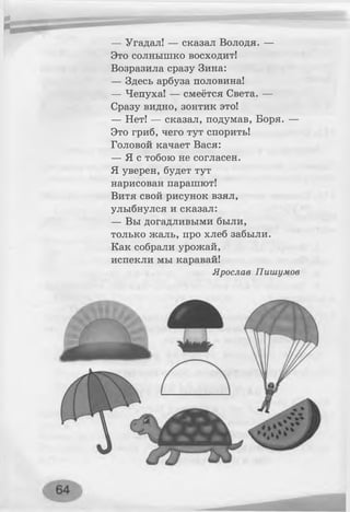 — Угадал! — сказал Володя. —
Это солнышко восходит!
Возразила сразу Зина:
— Здесь арбуза половина!
— Чепуха! — смеётся Света. —
Сразу видно, зонтик это!
— Нет! — сказал, подумав, Боря. —
Это гриб, чего тут спорить!
Головой качает Вася:
— Я с тобою не согласен.
Я уверен, будет тут
нарисован парашют!
Витя свой рисунок взял,
улыбнулся и сказал:
— Вы догадливыми были,
только жаль, про хлеб забыли.
Как собрали урожай,
испекли мы каравай!
Ярослав Пишумов
 