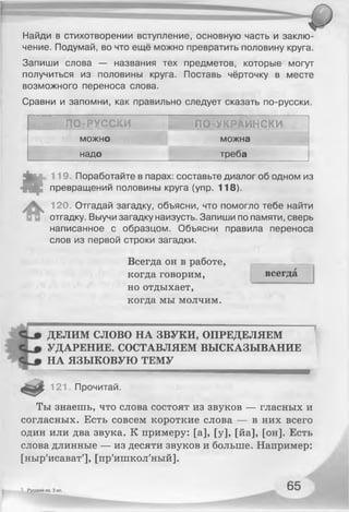 Найди в стихотворении вступление, основную часть и заклю­
чение. Подумай, во что ещё можно превратить половину круга.
Запиши слова — названия тех предметов, которые могут
получиться из половины круга. Поставь чёрточку в месте
возможного переноса слова.
Сравни и запомни, как правильно следует сказать по-русски.
ПО-РУССКИ ПО-УКРАИНСКИ
можно можна
надо треба
*
119. Поработайте в парах: составьте диалог об одном из
превращений половины круга (упр. 118).
120. Отгадай загадку, объясни, что помогло тебе найти
отгадку. Выучи загадку наизусть. Запиши по памяти, сверь
написанное с образцом. Объясни правила переноса
слов из первой строки загадки.
Всегда он в работе,
когда говорим,
но отдыхает,
когда мы молчим.
всегда
ДЕЛИМ СЛОВО НА ЗВУКИ, ОПРЕДЕЛЯЕМ
УДАРЕНИЕ. СОСТАВЛЯЕМ ВЫСКАЗЫВАНИЕ
НА ЯЗЫКОВУЮ ТЕМУ
................. ................. — — — — —
121. Прочитай.
Ты знаешь, что слова состоят из звуков — гласных и
согласных. Есть совсем короткие слова — в них всего
один или два звука. К примеру: [а], [у], [йа], [он]. Есть
слова длинные — из десяти звуков и больше. Например:
[ныр'исават'], [пр'ишкол'ный].
 
