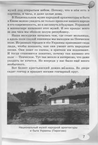 музей под открытым небом. Потому, что в нём есть и
картины, и часы, и даже целые дома.
В Национальном музее народной архитектуры и быта
в Киеве можно увидеть не только прошлое нашего народа
и его современность, но и заглянуть в будущее. Украиной
в миниатюре называют этот музей. И это правда: всего
за два часа мы обошли целую республику.
Наша экскурсия началась там, где стоят мельницы,
а вдоль поля спелой пшеницы мы выходим на Певческое
поле. Из разных городов и сёл Украины приезжают сюда
люди, чтобы показать, как они умеют петь народные
песни. Они поют со сцены, а зрители им подпевают.
И тогда становится понятно, почему так названо это
поле — Певческое. Тут так весело и интересно, что даже
уходить не хочется. Но впереди у нас было ещё много
необычного.
Вот белеет крестьянский домик-мазанка. Во дворе
сидит гончар и вращает ногами гончарный круг.
Национальный музей народной архитектуры
и быта Украины (Пирогово)
 