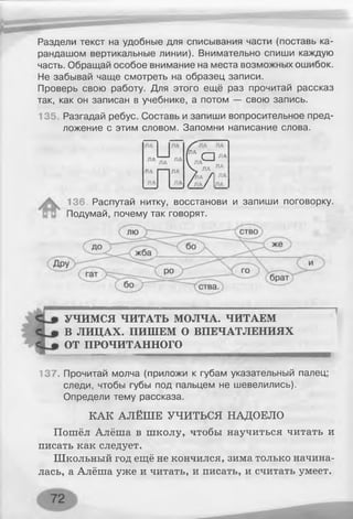 Раздели текст на удобные для списывания части (поставь ка­
рандашом вертикальные линии). Внимательно спиши каждую
часть. Обращай особое внимание на места возможных ошибок.
Не забывай чаще смотреть на образец записи.
Проверь свою работу. Для этого ещё раз прочитай рассказ
так, как он записан в учебнике, а потом — свою запись.
135. Разгадай ребус. Составь и запиши вопросительное пред­
ложение с этим словом. Запомни написание слова.
ЛА ЛА
(ЛА с ]
VЛА--'
ЛА
ПА ЛА V ЛА ЛА
/Пік Л ЛА
ЛА ЛА / ЛА/ I
136. Распутай нитку, восстанови и запиши поговорку.
Подумай, почему так говорят.
УЧИМСЯ ЧИТАТЬ МОЛЧА. ЧИТАЕМ
В ЛИЦАХ. ПИШЕМ О ВПЕЧАТЛЕНИЯХ
ОТ ПРОЧИТАННОГО
137. Прочитай молча (приложи к губам указательный палец;
следи, чтобы губы под пальцем не шевелились).
Определи тему рассказа.
КАК АЛЁШЕ УЧИТЬСЯ НАДОЕЛО
Пошёл Алёша в школу, чтобы научиться читать и
писать как следует.
Школьный год ещё не кончился, зима только начина­
лась, а Алёша уже и читать, и писать, и считать умеет.
 