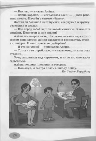 — Как ты, — сказал Алёша.
— Очень хорошо, — согласился отец. — Давай рабо­
тать вместе. Начнём с самого лёгкого.
Достал он большой лист бумаги, свёрнутый в трубку,
развернул и сказал:
— Вот перед тобой чертёж новой машины. В нём есть
ошибки. Посмотри и мне скажи!
Алёша посмотрел на чертёж, а это не машина, а что-то
совсем непонятное: линии сходятся и расходятся, стрел­
ки, цифры. Ничего здесь не разберёшь!
— Я это не умею! — признался Алёша.
— Тогда я сам поработаю, — сказал отец, — а ты пока
отдохни.
Отец склонился над чертежом, и лицо его сделалось
серьёзным.
Алёша подумал, подумал и говорит:
— Пожалуй, я завтра опять в школу пойду.
По Сергею Баруздину
74
 