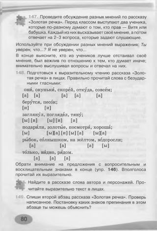 147. Проведите обсуждение разных мнений по рассказу
«Золотая речка». Перед классом выступают два ученика,
которые по-разному думают о том, кто прав — Витя или
бабушка. Каждый из них высказывает своё мнение, а потом
отвечает на 2-3 вопроса, которые задают слушающие.
Используйте при обсуждении разных мнений выражения: Ты
уверен, что...? Я не уверен, что...
В конце выясните, кто из учеников лучше отстаивал своё
мнение, был вежлив по отношению к тем, кто думает иначе;
внимательно выслушивал вопросы и отвечал на них.
148 Подготовься к выразительному чтению рассказа «Золо­
тая речка» в лицах. Правильно прочитай слова с безудар­
ными гласными:
они, окуньки, скорей, откуда, совсем;
[а] [а] [а] [а] [а]
берутся, песок;
[и] [и]
заглянул, поглядел, тяну;
[ы] [и] [ы] [и] [и]
подарили, золотые, посмотри, хороша;
[ы] [ы][а] [и] [ы] [а] [ы][а]
рыбок, солнышком, на жёлтом, водоросли;
[а] [а] [а] [ы]
только, видно, рядом.
[а] [а] [а]
Обрати внимание на предложения с вопросительным и
восклицательным знаками в конце (упр. 146). Вполголоса
прочитай их выразительно.
Найдите в рассказе слова автора и персонажей. Про­
читайте выразительно текст в лицах.
Спиши второй абзац рассказа «Золотая речка». Проверь
написанное. Постановку каких знаков препинания в этом
абзаце ты можешь объяснить?
 