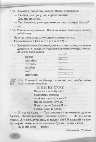 — Ребята, завтра у нас соревнования.
— Да, мы помним.
— Ты, Серёжа, уже приготовил спортивную форму?
153. Прочитай, продолжи диалог. Найди обращения.
154 Спиши предложение. Выпиши пары связанных между
собой слов.
Завтра начнутся школьные соревнования.
Соревнования ( ч т о с д е л а ю т ? ) . . .
15? Прочитай слова. Сосчитай, сколько в них слогов, определи
ударение. К каждому подбери соответствующую схему.
Объясни свой выбор.
ручка
линейка
тетрадь
альбом
мел
кисточка
156. Прочитай необычную историю так, чтобы чётко
было слышно вопросы.
И МЫ НЕ ХУЖЕ
Всем на свете буква Я
доложить готова:
— А вы знаете, кто я?
Вы не знаете, кто я.
Я не только буква Я —
буква,слог и слово.
— И мы не хуже. — Так подумали некоторые другие
буквы, обозначающие гласные звуки. — Не ты одна
такая. А у нас, думаешь, и заслуг нет? О каждой из нас
четверых тоже можно сказать: буква, слово и слог.
— Э, и обо мне — тоже!
Александр Шибаев
82
 