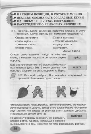НАХОДИМ ПОЗИЦИИ, В КОТОРЫХ можно
(НЕЛЬЗЯ) ОБОЗНАЧАТЬ СОГЛАСНЫЕ ЗВУКИ
НА ПИСЬМЕ ПО СЛУХУ. СОСТАВЛЯЕМ
РАССУЖДЕНИЕ О ЯЗЫКОВЫХ ЯВЛЕНИЯХ
161. Прочитай. Какие согласные наиболее слышны в стихо­
творении? Какую картину они помогают представить?
Скажи погромче Скажи потише:
слово «гром» — «Шесть мышат», —
грохочет слово, и сразу мыши
словно гром. зашуршат.
Агния Барто
Спиши стихотворение. Найди в нём два
слова, в которых гласных и согласных звуков
поровну.
Ещё раз прочитай текст об ударных и безудар­
ных гласных (упр. 128). Замени данные там
примеры словами из стихотворения А. Барто.
сразу
I
шесть
162. Разгадай ребусы. Воспользуйся подсказкой
прочитай объяснение одного из них.
Чтобы разгадать первый ребус, нужно: определить, что нарисо­
вано; произнести цепочку звуков этого слова; убрать последний
звук (потому что справа от рисунка стоит запятая); добавить
к оставшимся звукам звук [а].
По данному образцу расскажи, как разгадать
второй ребус. Составь небольшое связное
высказывание о том, нравится ли тебе разгадывать ребусы.
цепочка
 