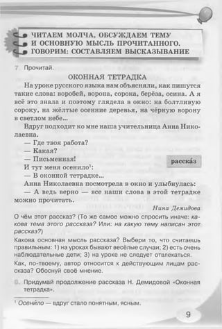 ЧИТАЕМ МОЛЧА, ОБСУЖДАЕМ ТЕМУ
И ОСНОВНУЮ МЫСЛЬ ПРОЧИТАННОГО.
ГОВОРИМ: СОСТАВЛЯЕМ ВЫСКАЗЫВАНИЕ
7. Прочитай.
ОКОННАЯ ТЕТРАДКА
На уроке русского языка нам объясняли, как пишутся
такие слова: воробей, ворона, сорока, берёза, осина. А я
всё это знала и поэтому глядела в окно: на болтливую
сороку, на жёлтые осенние деревья, на чёрную ворону
в светлом небе...
Вдруг подходит ко мне наша учительница Анна Нико­
лаевна.
— Где твоя работа?
— Какая?
— Письменная!
И тут меня осенило1:
— В оконной тетрадке...
Анна Николаевна посмотрела в окно и улыбнулась:
— А ведь верно — все наши слова в этой тетрадке
можно прочитать.
Нина Демидова
О чём этот рассказ? (То же самое можно спросить иначе: ка­
кова тема этого рассказа? Или: на какую тему написан этот
рассказ?)
Какова основная мысль рассказа? Выбери то, что считаешь
правильным: 1) на уроках бывают весёлые случаи; 2) есть очень
наблюдательные дети; 3) на уроке не следует отвлекаться.
Как, по-твоему, автор относится к действующим лицам рас­
сказа? Обоснуй своё мнение.
Придумай продолжение рассказа Н. Демидовой «Оконная
тетрадка».
рассказ
1Осенило — вдруг стало понятным, ясным.
 