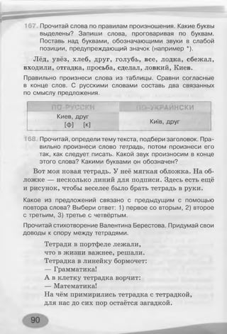 167 Прочитай слова по правилам произношения. Какие буквы
выделены? Запиши слова, проговаривая по буквам.
Поставь над буквами, обозначающими звуки в слабой
позиции, предупреждающий значок (например *).
Лёд, увёз, хлеб, друг, голубь, все, лодка, сбежал,
входили, отгадка, просьба, сделал, ловкий, Киев.
Правильно произнеси слова из таблицы. Сравни согласные
в конце слов. С русскими словами составь два связанных
по смыслу предложения.
ПО-РУССКИ ПО-УКРАИНСКИ
Киев, друг
[ф] [к]
Київ, друг
168 Прочитай, определи тему текста, подбери заголовок. Пра­
вильно произнеси слово тетрадь, потом произнеси его
так, как следует писать. Какой звук произносим в конце
этого слова? Какими буквами он обозначен?
Вот моя новая тетрадь. У неё мягкая обложка. На об­
ложке — несколько линий для подписи. Здесь есть ещё
и рисунок, чтобы веселее было брать тетрадь в руки.
Какое из предложений связано с предыдущим с помощью
повтора слова? Выбери ответ: 1) первое со вторым, 2) второе
с третьим, 3) третье с четвёртым.
Прочитай стихотворение Валентина Берестова. Придумай свои
доводы к спору между тетрадями.
Тетради в портфеле лежали,
что в жизни важнее, решали.
Тетрадка в линейку бормочет:
— Грамматика!
А в клетку тетрадка ворчит:
— Математика!
На чём примирились тетрадка с тетрадкой,
для нас до сих пор остаётся загадкой.
 