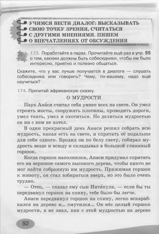 | 0 Я Н Н Н Н И Н Н Н М Н Н Н Ш Н Н Н Ш Ш М Н Ш ■ ■ М М М И И И М И И И н н и и и и м и м м м м м м .1 ................ II■
УЧИМСЯ ВЕСТИ ДИАЛОГ: ВЫСКАЗЫВАТЬ
СВОЮ ТОЧКУ ЗРЕНИЯ, СЧИТАТЬСЯ
С ДРУГИМИ МНЕНИЯМИ. ПИШЕМ
О ВПЕЧАТЛЕНИЯХ ОТ О БС У Ж Д Е Н И Я ^^ ^
173. Поработайте в парах. Прочитайте ещё раз в упр. 55
о том, какими должны быть собеседники, чтобы им было
интересно, приятно и полезно общаться.
Скажите, что у вас лучше получается в диалоге — слушать
собеседника или говорить? Чему, по-вашему, надо ещё
научиться?
174. Прочитай африканскую сказку.
О МУДРОСТИ
Паук Анаси считал себя умнее всех на свете. Он умел
строить мосты, сооружать плотины, проводить дороги,
умел ткать, умел и охотиться. Но делиться мудростью
он ни с кем не хотел.
В один прекрасный день Анаси решил собрать всю
мудрость, какая есть на свете, и спрятать её подальше
для себя одного. Бродил он по белу свету, собирал му­
дрость везде и всюду и складывал в большой глиняный
горшок.
Когда горшок наполнился, Анаси придумал спрятать
его на вершине самого высокого дерева, чтобы никто не
мог найти собранную им мудрость. Прижимая горшок
к животу, он стал взбираться вверх, но это было очень
трудно.
— Отец, — сказал ему сын Интйкула, — если бы ты
передвинул горшок на спину, тебе было бы легче.
Анаси передвинул горшок на спину, легко вскараб­
кался на дерево и... смутился... Он нёс целый горшок
мудрости, а не знал, как с этой мудростью на дерево
 