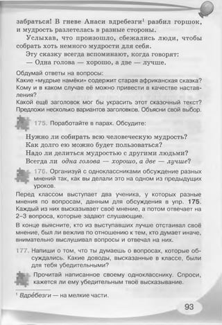 забраться! В гневе Анаси вдребезги1 разбил горшок,
и мудрость разлетелась в разные стороны.
Услыхав, что произошло, сбежались люди, чтобы
собрать хоть немного мудрости для себя.
Эту сказку всегда вспоминают, когда говорят:
— Одна голова — хорошо, а две — лучше.
Обдумай ответы на вопросы:
Какие «мудрые намёки» содержит старая африканская сказка?
Кому и в каком случае её можно привести в качестве настав­
ления?
Какой ещё заголовок мог бы украсить этот сказочный текст?
Предложи несколько вариантов заголовков. Объясни свой выбор.
175. Поработайте в парах. Обсудите:
Нужно ли собирать всю человеческую мудрость?
Как долго ею можно будет пользоваться?
Надо ли делиться мудростью с другими людьми?
Всегда ли одна голова — хорошо, а две — лучшей
Л у и 176. Организуй с одноклассниками обсуждение разных
мнений так, как вы делали это на одном из предыдущих
уроков.
Перед классом выступает два ученика, у которых разные
мнения по вопросам, данным для обсуждения в упр. 175.
Каждый из них высказывает своё мнение, а потом отвечает на
2-3 вопроса, которые задают слушающие.
В конце выясните, кто из выступавших лучше отстаивал своё
мнение, был ли вежлив по отношению к тем, кто думает иначе,
внимательно выслушивал вопросы и отвечал на них.
177, Напиши о том, что ты думаешь о вопросах, которые об­
суждались. Какие доводы, высказанные в классе, были
для тебя убедительными?
чк. Прочитай написанное своему однокласснику. Спроси,
кажется ли ему убедительным твоё высказывание.
1Вдребезги — на мелкие части.
 