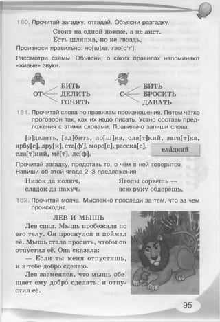 Стоит на одной ножке, а не аист.
Есть шляпка, но не гвоздь.
Произноси правильно: но[ш]ка, гво[с'т'].
Рассмотри схемы. Объясни, о каких правилах напоминают
«живые» звуки.
180. Прочитай загадку, отгадай. Объясни разгадку.
БИТЬ
ДЕЛИТЬ
ГОНЯТЬ
БИТЬ
БРОСИТЬ
ДАВАТЬ
181. Прочитай слова по правилам произношения. Потом чётко
проговори так, как их надо писать. Устно составь пред­
ложения с этими словами. Правильно запиши слова.
[з]делать, [ад]бить, ло[ш]ка, сла[т]кий, зага[т]ка,
арбу[с], дру[к], ста[ф'], моро[с], расска[с],
сла[т]кий, мё[т], ле[ф].
сладкии
Прочитай загадку, представь то, о чём в ней говорится.
Напиши об этой ягоде 2-3 предложения.
Низок да колюч, Ягоды сорвёшь —
сладок да пахуч. всю руку обдерёшь.
182. Прочитай молча. Мысленно проследи за тем, что за чем
происходит.
ЛЕВ И МЫШЬ
Лев спал. Мышь пробежала по
его телу. Он проснулся и поймал
её. Мышь стала просить, чтобы он
отпустил её. Она сказала:
— Если ты меня отпустишь,
и я тебе добро сделаю.
Лев засмеялся, что мышь обе­
щает ему добро сделать, и отпу­
стил её.
95
 