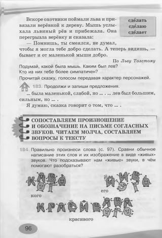 сделать
сделаю
сделает
Вскоре охотники поймали льва и при­
вязали верёвкой к дереву. Мышь услы­
хала львиный рёв и прибежала. Она
перегрызла верёвку и сказала:
— Помнишь, ты смеялся, не думал,
чтобы я могла тебе добро сделать. А теперь видишь, —
бывает и от маленькой мыши добро.
По Льву Толстому
Подумай, какой была мышь. Каким был лев?
Кто из них тебе более симпатичен?
Прочитай сказку, голосом передавая характер персонажей.
183. Продолжи и запиши предложения.
... была маленькой, слабой, н о ........ лев был большим,
сильным, но ... .
Я думаю, сказка говорит о том, что ... .
СОПОСТАВЛЯЕМ ПРОИЗНОШЕНИЕ
И ОБОЗНАЧЕНИЕ НА ПИСЬМЕ СОГЛАСНЫХ
ЗВУКОВ. ЧИТАЕМ МОЛЧА, СОСТАВЛЯЕМ
ВОПРОСЫ К ТЕКСТУ
вишня жтттт
184. Правильно произнеси слова (с. 97). Сравни обычное
написание этих слов и их изображение в виде «живых»
звуков. Что подсказывают нам «живые» звуки, в чём
помогают разобраться?
т
1«
96
 