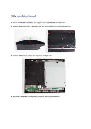 3K3y Installation Manual

1. Obtain your PS3 BD drive keys and copy it to the supplied 3K3y micro SD card.

2. Remove the rubber cover, retaining screw and decorative plastic cover from your PS3




3. Remove the retaining screws and top cover from your PS3




4. Disconnect the PS3 BD drive power cable from the PS3 motherboard
 