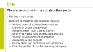 Circular economy in the construction sector
– Not one magic bullet
– Different approaches and solutions required:
– Various types of buildings/infrastructure
– Majority of assets already built
– Asset (building) level v product level
– Short lived v long lived construction products
– Various developer/client approaches
– Accountancy and budgets
– Supply chain and contractual considerations
– Potential conflict of circular economy principles
 