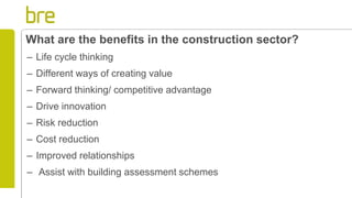 What are the benefits in the construction sector?
– Life cycle thinking
– Different ways of creating value
– Forward thinking/ competitive advantage
– Drive innovation
– Risk reduction
– Cost reduction
– Improved relationships
– Assist with building assessment schemes
 