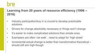 Learning from 20 years of resource efficiency (1996 –
2016)
• Industry participation/buy in is crucial to develop practicable
solutions
• Drivers for change absolutely necessary or things won’t change
• It’s easier to make complicated solutions than simple ones
• Exemplars are often ‘cat walk’ , need to adapt for ‘high street’
• Incremental actual change is better than transformative theoretical –
should still aim high though
 