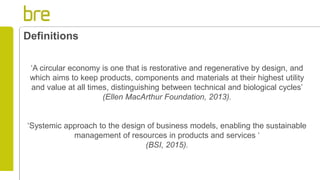 ‘A circular economy is one that is restorative and regenerative by design, and
which aims to keep products, components and materials at their highest utility
and value at all times, distinguishing between technical and biological cycles’
(Ellen MacArthur Foundation, 2013).
‘Systemic approach to the design of business models, enabling the sustainable
management of resources in products and services ‘
(BSI, 2015).
Definitions
 