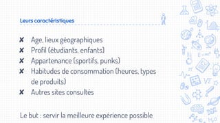Leurs caractéristiques
✘ Age, lieux géographiques
✘ Profil (étudiants, enfants)
✘ Appartenance (sportifs, punks)
✘ Habitudes de consommation (heures, types
de produits)
✘ Autres sites consultés
Le but : servir la meilleure expérience possible
 