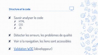 Structure et le code
✘ Savoir analyser le code
✗ HTML
✗ CSS
✗ JS
✘ Détecter les erreurs, les problèmes de qualité
✘ Voir si la navigation, les liens sont accessibles
✘ Validation W3C (développeur)
 