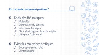 Est-ce que le contenu est pertinent ?
✘ Choix des thématiques
✗ Mots-clés
✗ Organisation du contenu
✗ Liens entre les pages
✗ Choix des images et leurs descriptions
✗ Utile pour l’utilisateur !
✘ Eviter les mauvaises pratiques
✗ Bourrage de mots-clés
✗ Contenu caché
 
