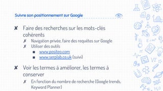 Suivre son positionnement sur Google
✘ Faire des recherches sur les mots-clés
cohérents
✗ Navigation privée, faire des requêtes sur Google
✗ Utiliser des outils
■ www.positeo.com
■ www.serplab.co.uk (suivi)
✘ Voir les termes à améliorer, les termes à
conserver
✗ En fonction du nombre de recherche (Google trends,
Keyword Planner)
 