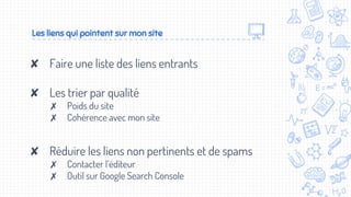 ✘ Faire une liste des liens entrants
✘ Les trier par qualité
✗ Poids du site
✗ Cohérence avec mon site
✘ Réduire les liens non pertinents et de spams
✗ Contacter l’éditeur
✗ Outil sur Google Search Console
Les liens qui pointent sur mon site
 