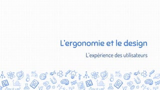 L’ergonomie et le design
L’expérience des utilisateurs
 