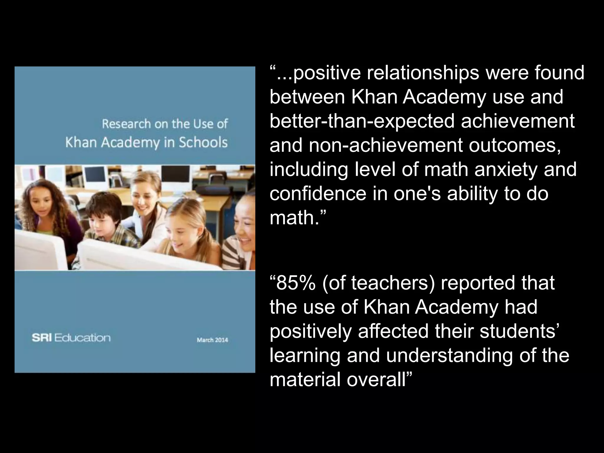 “...positive relationships were found
between Khan Academy use and
better-than-expected achievement
and non-achievement outcomes,
including level of math anxiety and
confidence in one's ability to do
math.”
“85% (of teachers) reported that
the use of Khan Academy had
positively affected their students’
learning and understanding of the
material overall”