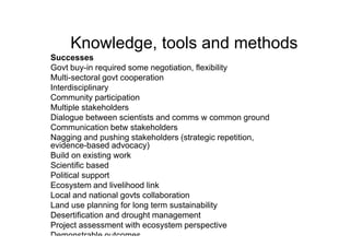 Knowledge, tools and methods
Successes
Govt buy-in required some negotiation, flexibility
Multi-sectoral govt cooperation
Interdisciplinary
Community participation
Multiple stakeholders
Dialogue between scientists and comms w common ground
Communication betw stakeholders
Nagging and pushing stakeholders (strategic repetition,
evidence-based advocacy)
Build on existing work
Scientific based
Political support
Ecosystem and livelihood link
Local and national govts collaboration
Land use planning for long term sustainability
Desertification and drought management
Project assessment with ecosystem perspective
Demonstrable outcomes
 