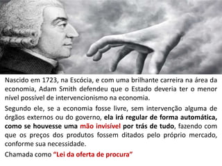 Nascido em 1723, na Escócia, e com uma brilhante carreira na área da
economia, Adam Smith defendeu que o Estado deveria ter o menor
nível possível de intervencionismo na economia.
Segundo ele, se a economia fosse livre, sem intervenção alguma de
órgãos externos ou do governo, ela irá regular de forma automática,
como se houvesse uma mão invisível por trás de tudo, fazendo com
que os preços dos produtos fossem ditados pelo próprio mercado,
conforme sua necessidade.
Chamada como “Lei da oferta de procura”
 