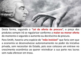 Desta forma, seguindo a “Lei da oferta de procura”, o preço dos
produtos sempre irá se regularizar conforme a maior ou menor oferta
do momento e segundo o aumento ou decréscimo da procura.
Para Smith, haveria uma espécie de “mão invisível” que faria com que
a economia se desenvolvesse autonomamente no poder da iniciativa
privada, sem necessitar do Estado, pois esse colocava um entrave no
crescimento econômico ao querer reivindicar a sua parte nos lucros
sem nada oferecer em troca.
 
