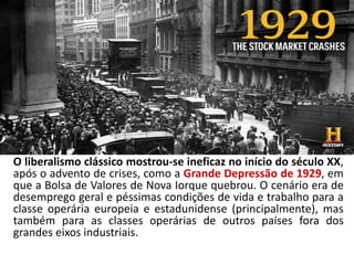 O liberalismo clássico mostrou-se ineficaz no início do século XX,
após o advento de crises, como a Grande Depressão de 1929, em
que a Bolsa de Valores de Nova Iorque quebrou. O cenário era de
desemprego geral e péssimas condições de vida e trabalho para a
classe operária europeia e estadunidense (principalmente), mas
também para as classes operárias de outros países fora dos
grandes eixos industriais.
 
