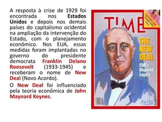 A resposta à crise de 1929 foi
encontrada nos Estados
Unidos e depois nos demais
países do capitalismo ocidental
na ampliação da intervenção do
Estado, com o planejamento
econômico. Nos EUA, essas
medidas foram implantadas no
governo do presidente
democrata Franklin Delano
Roosevelt (1933-1945) e
receberam o nome de New
Deal (Novo Acordo).
O New Deal foi influenciado
pela teoria econômica de John
Maynard Keynes.
 