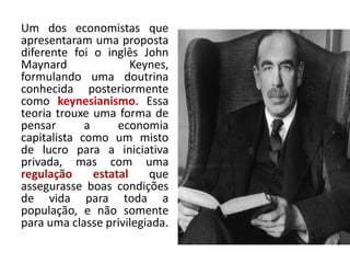 Um dos economistas que
apresentaram uma proposta
diferente foi o inglês John
Maynard Keynes,
formulando uma doutrina
conhecida posteriormente
como keynesianismo. Essa
teoria trouxe uma forma de
pensar a economia
capitalista como um misto
de lucro para a iniciativa
privada, mas com uma
regulação estatal que
assegurasse boas condições
de vida para toda a
população, e não somente
para uma classe privilegiada.
 