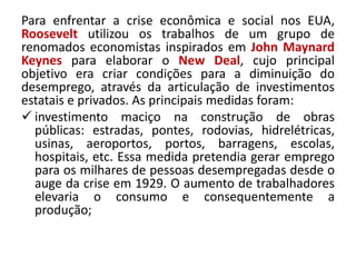 Para enfrentar a crise econômica e social nos EUA,
Roosevelt utilizou os trabalhos de um grupo de
renomados economistas inspirados em John Maynard
Keynes para elaborar o New Deal, cujo principal
objetivo era criar condições para a diminuição do
desemprego, através da articulação de investimentos
estatais e privados. As principais medidas foram:
 investimento maciço na construção de obras
públicas: estradas, pontes, rodovias, hidrelétricas,
usinas, aeroportos, portos, barragens, escolas,
hospitais, etc. Essa medida pretendia gerar emprego
para os milhares de pessoas desempregadas desde o
auge da crise em 1929. O aumento de trabalhadores
elevaria o consumo e consequentemente a
produção;
 