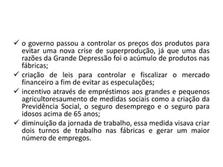  o governo passou a controlar os preços dos produtos para
evitar uma nova crise de superprodução, já que uma das
razões da Grande Depressão foi o acúmulo de produtos nas
fábricas;
 criação de leis para controlar e fiscalizar o mercado
financeiro a fim de evitar as especulações;
 incentivo através de empréstimos aos grandes e pequenos
agricultoresaumento de medidas sociais como a criação da
Previdência Social, o seguro desemprego e o seguro para
idosos acima de 65 anos;
 diminuição da jornada de trabalho, essa medida visava criar
dois turnos de trabalho nas fábricas e gerar um maior
número de empregos.
 