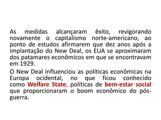 As medidas alcançaram êxito, revigorando
novamente o capitalismo norte-americano, ao
ponto de estudos afirmarem que dez anos após a
implantação do New Deal, os EUA se aproximaram
dos patamares econômicos em que se encontravam
em 1929.
O New Deal influenciou as políticas econômicas na
Europa ocidental, no que ficou conhecido
como Welfare State, políticas de bem-estar social
que proporcionaram o boom econômico do pós-
guerra.
 
