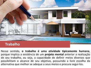 Trabalho
Nesse sentido, o trabalho é uma atividade tipicamente humana,
porque implica a existência de um projeto mental anterior a realização
de seu trabalho, ou seja, a capacidade de definir meios diversos que
possibilitam o alcance de seu objetivo, possuindo a livre escolha da
alternativa que melhor se adeque a seus meios e procura segui-los.
 