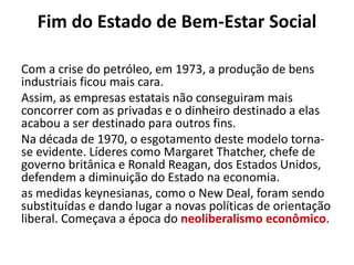 Fim do Estado de Bem-Estar Social
Com a crise do petróleo, em 1973, a produção de bens
industriais ficou mais cara.
Assim, as empresas estatais não conseguiram mais
concorrer com as privadas e o dinheiro destinado a elas
acabou a ser destinado para outros fins.
Na década de 1970, o esgotamento deste modelo torna-
se evidente. Líderes como Margaret Thatcher, chefe de
governo britânica e Ronald Reagan, dos Estados Unidos,
defendem a diminuição do Estado na economia.
as medidas keynesianas, como o New Deal, foram sendo
substituídas e dando lugar a novas políticas de orientação
liberal. Começava a época do neoliberalismo econômico.
 