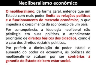 Neoliberalismo econômico
O neoliberalismo, de forma geral, entende que um
Estado com mais poder limita as relações políticas
e o funcionamento do mercado econômico, o que
impediria o crescimento da econômico de um país.
Por consequência, a ideologia neoliberal não
privilegia em suas políticas o atendimento
prioritário de direitos básicos dos cidadãos, como é
o caso dos direitos sociais e políticos.
Por preferir a diminuição do poder estatal e
aumento do poder da economia, as políticas do
neoliberalismo acabam por ser contrárias à
garantia do Estado de bem-estar social.
 