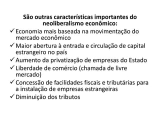 São outras características importantes do
neoliberalismo econômico:
Economia mais baseada na movimentação do
mercado econômico
Maior abertura à entrada e circulação de capital
estrangeiro no país
Aumento da privatização de empresas do Estado
Liberdade de comércio (chamada de livre
mercado)
Concessão de facilidades fiscais e tributárias para
a instalação de empresas estrangeiras
Diminuição dos tributos
 