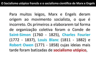 O Socialismo utópico francês e o socialismo científico de Marx e Engels
Para muitos leigos, Marx e Engels deram
origem ao movimento socialista, o que é
incorreto. Os primeiros a elaborarem tal forma
de organização coletiva foram o Conde de
Saint-Simon (1760 - 1825), Charles Fourier
(1772 - 1837), Louis Blanc (1811 - 1882) e
Robert Owen (1771 - 1858) cujas ideias mais
tarde foram batizadas de socialismo utópico,
 