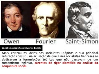 Socialismo científico de Marx e Engels
Marx criticou as ideias dos socialistas utópicos e sua principal
refutação consistiu na acusação de que esses socialistas franceses se
dedicavam a formulações teóricas que não passavam de um
romantismo ingênuo, carentes de rigor científico na análise da
conjuntura social.
 