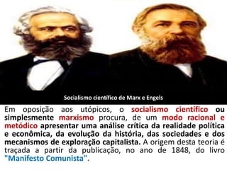 Socialismo científico de Marx e Engels
Em oposição aos utópicos, o socialismo científico ou
simplesmente marxismo procura, de um modo racional e
metódico apresentar uma análise crítica da realidade política
e econômica, da evolução da história, das sociedades e dos
mecanismos de exploração capitalista. A origem desta teoria é
traçada a partir da publicação, no ano de 1848, do livro
"Manifesto Comunista".
 