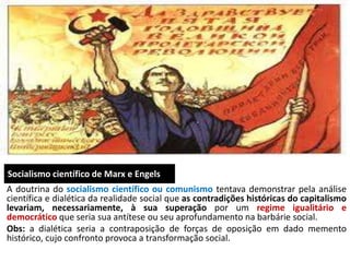 Socialismo científico de Marx e Engels
A doutrina do socialismo científico ou comunismo tentava demonstrar pela análise
científica e dialética da realidade social que as contradições históricas do capitalismo
levariam, necessariamente, à sua superação por um regime igualitário e
democrático que seria sua antítese ou seu aprofundamento na barbárie social.
Obs: a dialética seria a contraposição de forças de oposição em dado memento
histórico, cujo confronto provoca a transformação social.
 